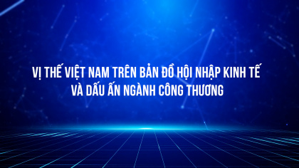 Vị thế Việt Nam trên bản đồ hội nhập kinh tế và dấu ấn ngành Công Thương