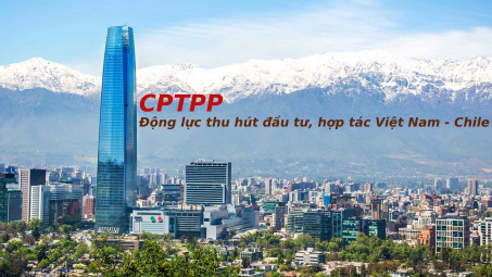 CPTPP - Động lực thu hút đầu tư, hợp tác thương mại giữa Việt Nam và Chile