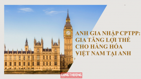 [Emagazine] Anh gia nhập CPTPP: Gia tăng lợi thế cho hàng hóa Việt Nam tại Anh