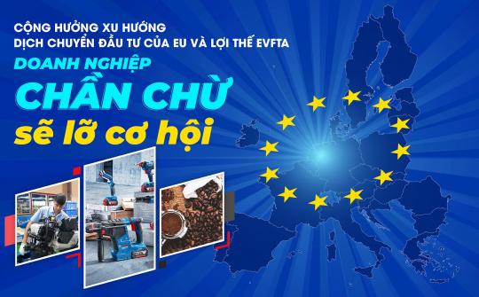 Cộng hưởng xu hướng dịch chuyển đầu tư EU và lợi thế EVFTA: Doanh nghiệp chần chừ sẽ lỡ cơ hội