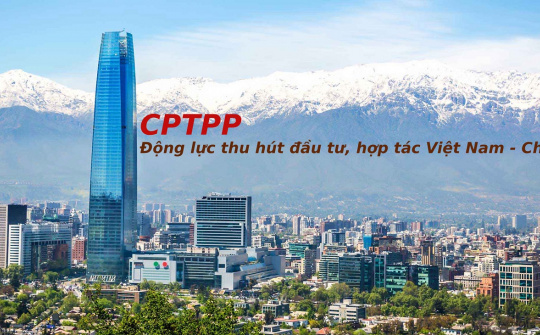 CPTPP - Động lực thu hút đầu tư, hợp tác thương mại giữa Việt Nam và Chile