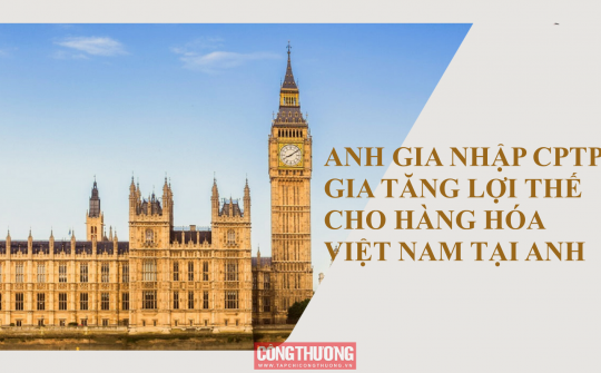 [Emagazine] Anh gia nhập CPTPP: Gia tăng lợi thế cho hàng hóa Việt Nam tại Anh