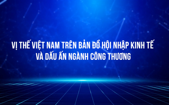 Vị thế Việt Nam trên bản đồ hội nhập kinh tế và dấu ấn ngành Công Thương