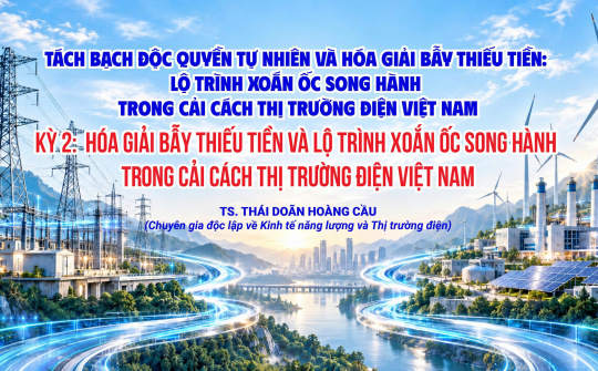 Tách bạch độc quyền tự nhiên và hóa giải bẫy thiếu tiền: Lộ trình xoắn ốc song hành trong cải cách thị trường điện Việt Nam (Kỳ 2)