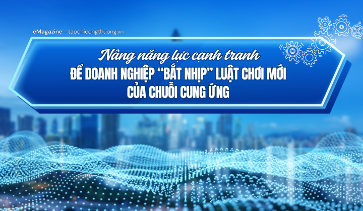 [eMagazine] Nâng năng lực cạnh tranh để doanh nghiệp “bắt nhịp” luật chơi mới của chuỗi cung ứng