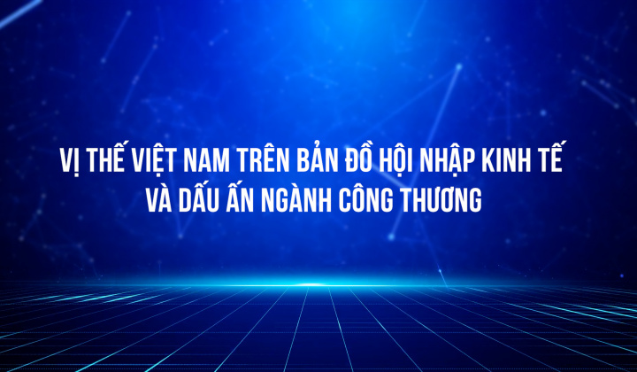 Vị thế Việt Nam trên bản đồ hội nhập kinh tế và dấu ấn ngành Công Thương